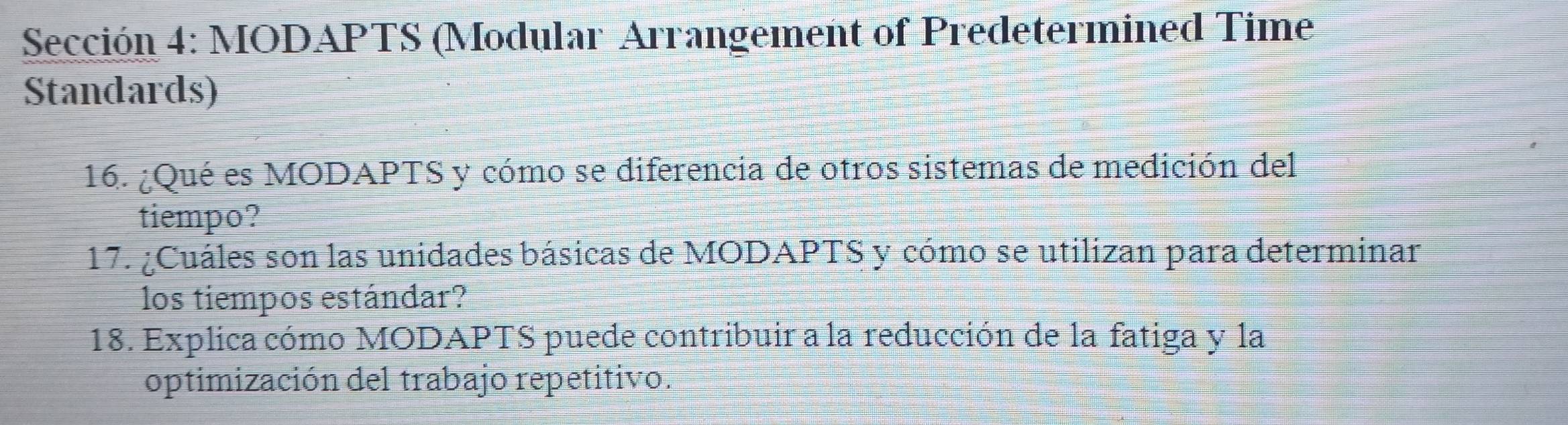 Sección 4: MODAPTS (Modular Arrangement of Predetermined Time 
Standards) 
16. ¿Qué es MODAPTS y cómo se diferencia de otros sistemas de medición del 
tiempo? 
17. ¿Cuáles son las unidades básicas de MODAPTS y cómo se utilizan para determinar 
los tiempos estándar? 
18. Explica cómo MODAPTS puede contribuir a la reducción de la fatiga y la 
optimización del trabajo repetitivo.