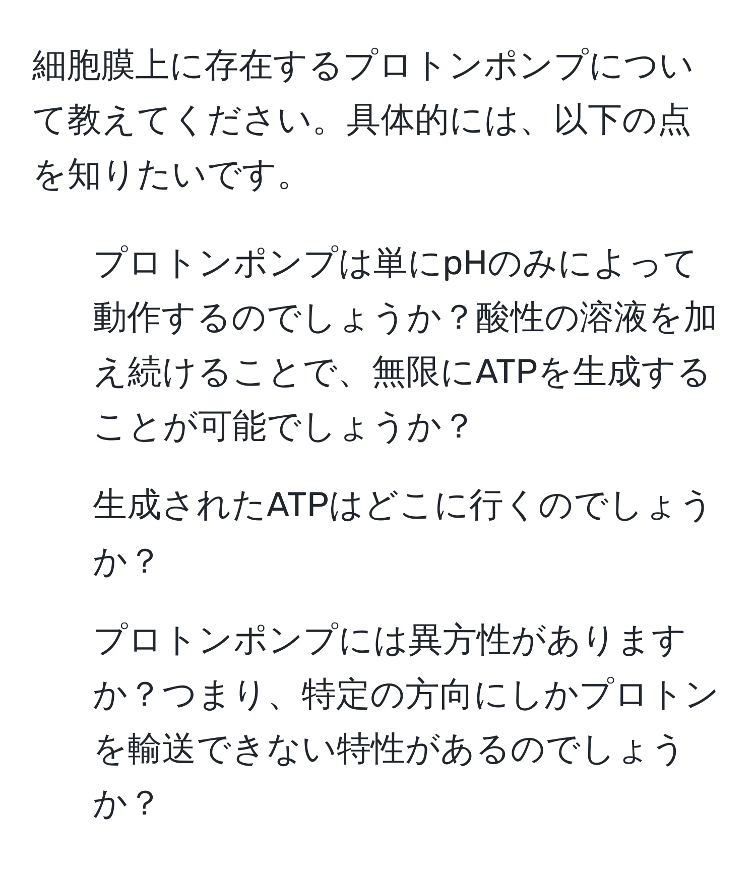 細胞膜上に存在するプロトンポンプについて教えてください。具体的には、以下の点を知りたいです。
1. プロトンポンプは単にpHのみによって動作するのでしょうか？酸性の溶液を加え続けることで、無限にATPを生成することが可能でしょうか？
2. 生成されたATPはどこに行くのでしょうか？
3. プロトンポンプには異方性がありますか？つまり、特定の方向にしかプロトンを輸送できない特性があるのでしょうか？