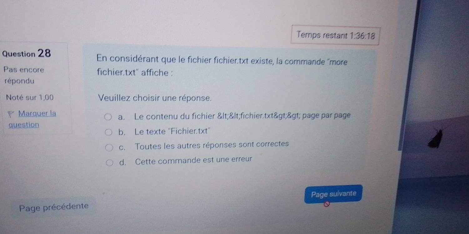 Temps restant 1:36:18
Question 28
En considérant que le fichier fichier.txt existe, la commande ''more
Pas encore fichier.txt'' affiche :
répondu
Noté sur 1,00 Veuillez choisir une réponse.
Marquer la
a. Le contenu du fichier <<fichier.txt>> page par page
question
b. Le texte ''Fichier.txt'
c. Toutes les autres réponses sont correctes
d. Cette commande est une erreur
Page suivante
Page précédente