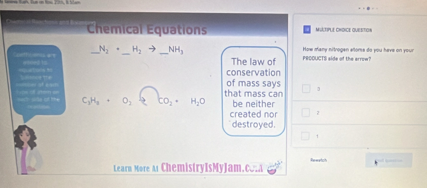 Venve dush. Dus an Nov. 20th, B. 55em 
Chemical Equations MULTIPLE CHOICE QUESTION 
Coefficients are _ N_2+ _  H_2to _  _ NH_3
How many nitrogen atoms do you have on your 
added is The law of PRODUCTS side of the arrow? 
=quetrons to conservation 
t smce the 
sinner of ear of mass says 3 
Tpe of atem en that mass can 
sach side of the C_3H_8+O_2downarrow CO_2+H_2O be neither 
hetiction 
created nor 2
destroyed. 
1 
Rewatch at quection 
Learn More At ChemistryIsMyJam.c