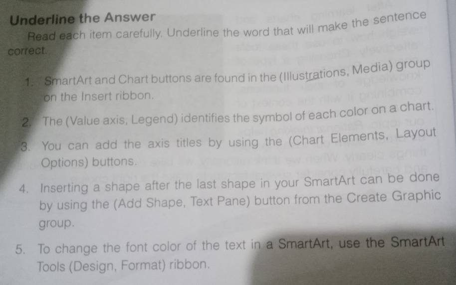 Underline the Answer 
Read each item carefully, Underline the word that will make the sentence 
correct. 
1. SmartArt and Chart buttons are found in the (Illustrations, Media) group 
on the Insert ribbon. 
2. The (Value axis, Legend) identifies the symbol of each color on a chart. 
3. You can add the axis titles by using the (Chart Elements, Layout 
Options) buttons. 
4. Inserting a shape after the last shape in your SmartArt can be done 
by using the (Add Shape, Text Pane) button from the Create Graphic 
group. 
5. To change the font color of the text in a SmartArt, use the SmartArt 
Tools (Design, Format) ribbon.