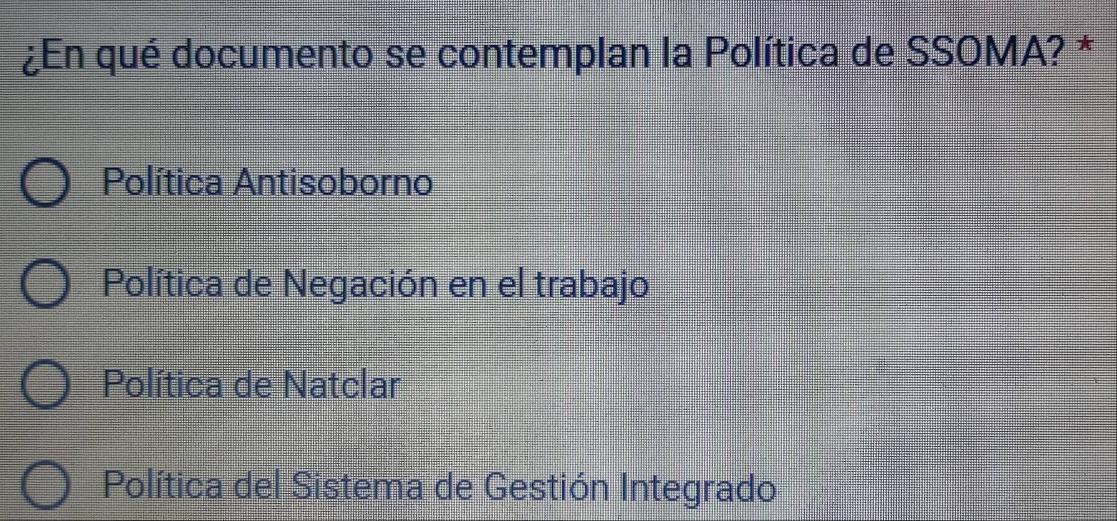 ¿En qué documento se contemplan la Política de SSOMA? *
Política Antisoborno
Política de Negación en el trabajo
Política de Natclar
Política del Sistema de Gestión Integrado