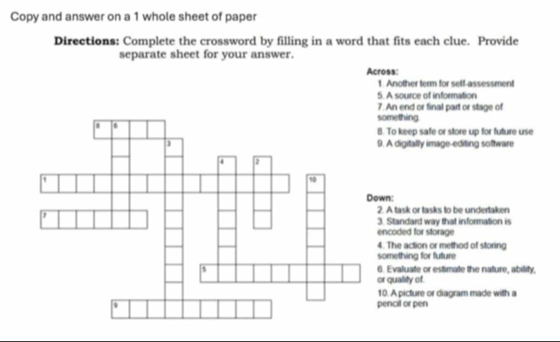 Copy and answer on a 1 whole sheet of paper 
Directions: Complete the crossword by filling in a word that fits each clue. Provide 
separate sheet for your answer. 
Across: 
1. Another term for self-assessment 
5. A source of information 
An end or final part or stage of 
mething. 
To keep safe or store up for future use 
A digitally image-editing software 
n: 
A task or tasks to be undertaken 
Standard way that information is 
coded for storage 
The action or method of storing 
mething for future 
Evaluate or estimate the nature, ability, 
quality of 
. A picture or diagram made with a 
ncil or pen