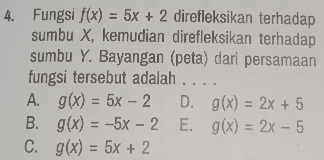 Fungsi f(x)=5x+2 direfleksikan terhadap
sumbu X, kemudian direfleksikan terhadap
sumbu Y. Bayangan (peta) dari persamaan
fungsi tersebut adalah . .。。
A. g(x)=5x-2 D. g(x)=2x+5
B. g(x)=-5x-2 E. g(x)=2x-5
C. g(x)=5x+2