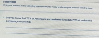 DIRECTTONS 
Write your answers to the following questions and be ready to discuss your answers with the class. 
_ 
1. Did you know that 72% of Americans are burdened with debt? What makes this 
percentage surprising? 
_ 
_