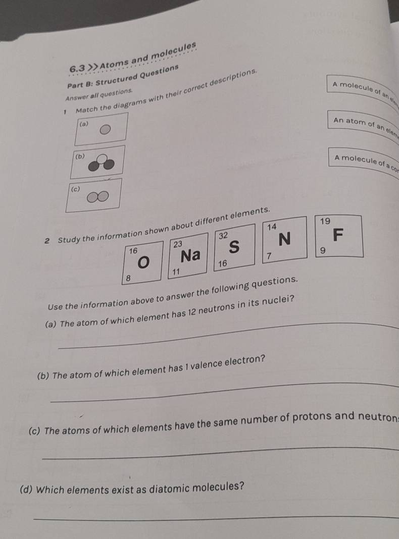 6.3 >Atoms and molecules 
Part B: Structured Questions 
A molecule of an 
Match the diagrams with their correct descriptions 
Answer all questions. 
(a) 
An atom of an elem 
(b) 
A molecule of a co 
(c)
19
2 Study the information shown about different elements.
14
32 N F
23 S 7 9
16 Na 16
11
8
Use the information above to answer the following questions. 
_ 
(a) The atom of which element has 12 neutrons in its nuclei? 
_ 
(b) The atom of which element has 1 valence electron? 
(c) The atoms of which elements have the same number of protons and neutron 
_ 
(d) Which elements exist as diatomic molecules? 
_