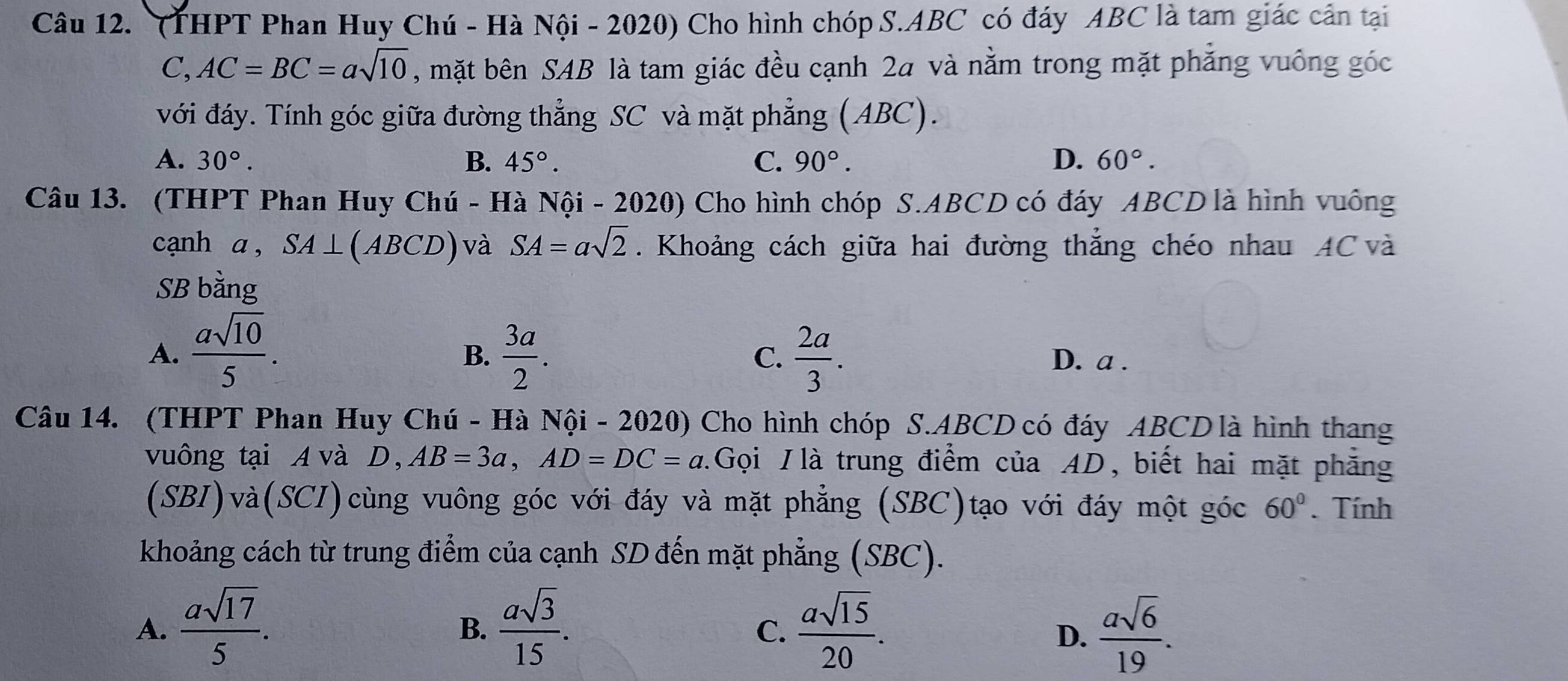 (THPT Phan Huy Chú - Hà Nội - 2020) Cho hình chóp S. ABC có đáy ABC là tam giác cản tại
C, AC=BC=asqrt(10) , mặt bên SAB là tam giác đều cạnh 2a và nằm trong mặt phẳng vuông góc
với đáy. Tính góc giữa đường thẳng SC và mặt phẳng (ABC).
A. 30°. B. 45°. C. 90°. D. 60°. 
Câu 13. (THPT Phan Huy Chú - Hà Nội - 2020) Cho hình chóp S. ABCD có đáy ABCD là hình vuông
cạnh a , SA⊥ (ABCD) và SA=asqrt(2). Khoảng cách giữa hai đường thắng chéo nhau AC và
SB bằng
B.
C.
A.  asqrt(10)/5 .  3a/2 .  2a/3 . D. a.
Câu 14. (THPT Phan Huy Chú - Hà Nội - 2020) Cho hình chóp S. ABCD có đáy ABCD là hình thang
vuông tại Avà D， AB=3a, AD=DC=a.Gọi /là trung điểm của AD, biết hai mặt phẳng
(SBI)và(SCI)cùng vuông góc với đáy và mặt phẳng (SBC)tạo với đáy một góc 60°. Tính
khoảng cách từ trung điểm của cạnh SD đến mặt phẳng (SBC).
A.  asqrt(17)/5 .  asqrt(3)/15 .  asqrt(15)/20 .  asqrt(6)/19 . 
B.
C.
D.