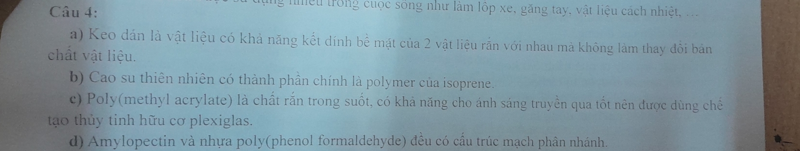 liểu trong cuộc sống như làm lộp xe, găng tay, vật Iiệu cách nhiệt, ...
a) Keo dán là vật liệu có khả năng kết dính bể mặt của 2 vật liệu rắn với nhau mà không làm thay đổi bản
chất vật liệu.
b) Cao su thiên nhiên có thành phần chính là polymer của isoprene.
c) Poly(methyl acrylate) là chất rắn trong suốt, có khả năng cho ánh sáng truyền qua tốt nên được dùng chế
to thủy tinh hữu cơ plexiglas.
d) Amylopectin và nhựa poly(phenol formaldehyde) đều có cầu trúc mạch phân nhánh.