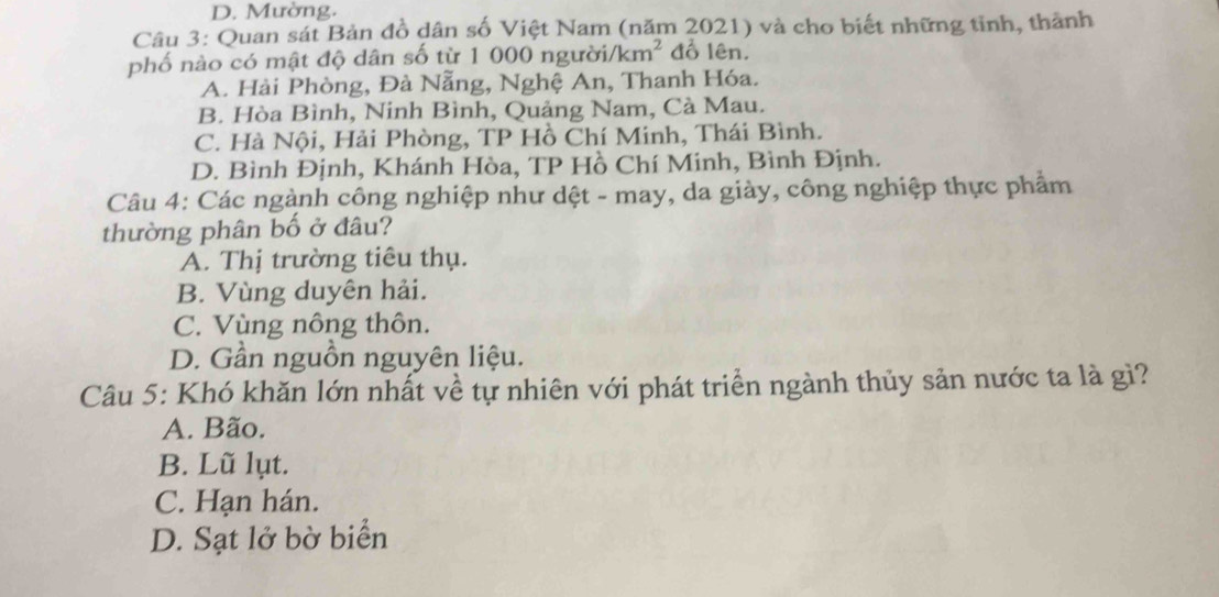 D. Mường.
Câu 3: Quan sát Bản đồ dân số Việt Nam (năm 2021) và cho biết những tỉnh, thành
phố nào có mật độ dân số từ 1 000 người/ km^2 đồ lên.
A. Hài Phòng, Đà Nẵng, Nghệ An, Thanh Hóa.
B. Hòa Bình, Ninh Bình, Quảng Nam, Cà Mau.
C. Hà Nội, Hải Phòng, TP Hồ Chí Minh, Thái Bình.
D. Bình Định, Khánh Hòa, TP Hồ Chí Minh, Bình Định.
Câu 4: Các ngành công nghiệp như dệt - may, da giày, công nghiệp thực phẩm
thường phân bố ở đâu?
A. Thị trường tiêu thụ.
B. Vùng duyên hải.
C. Vùng nông thôn.
D. Gần nguồn nguyên liệu.
Câu 5: Khó khăn lớn nhất về tự nhiên với phát triển ngành thủy sản nước ta là gì?
A. Bão.
B. Lũ lụt.
C. Hạn hán.
D. Sạt lở bờ biển