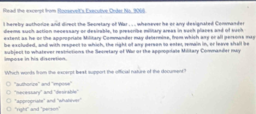 Read the excerpt from Roosevelt's Executive Order No. 9066.
I hereby authorize and direct the Secretary of War . . . whenever he or any designated Commander
deems such action necessary or desirable, to preseribe military areas in such places and of such
extent as he or the appropriate Military Commander may determine, from which any or all persons may
be excluded, and with respect to which, the right of any person to enter, remain in, or leave shall be
subject to whatever restrictions the Secretary of War or the appropriate Military Commander may
impose in his discretion.
Which words from the excerpt best support the official nature of the document?
“authorize'' and ''impose''
''necessary' and ''desirable''
''appropriate'' and ''whatever''
"right" and "person"