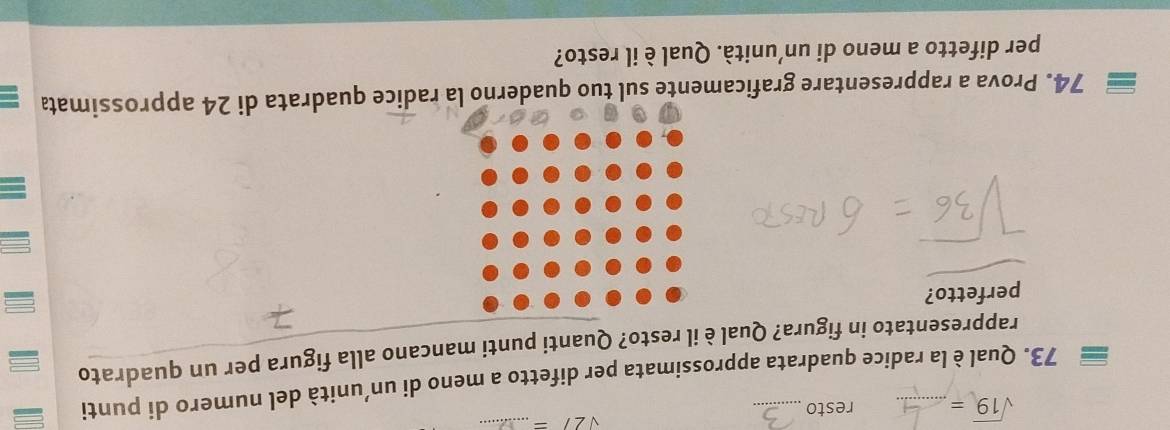 sqrt(2)/= _
sqrt(19)= resto 
73. Qual è la radice quadrata approssimata per difetto a meno di un’unità del numero di punti 
rappresentato in figura? Qual è il resto? Quanti punti mancano alla figura per un quadrato 
perfetto? 
74. Prova a rappresentare graficamente sul tuo quaderno la radice quadrata di 24 approssimata 
per difetto a meno di un’unità. Qual è il resto?