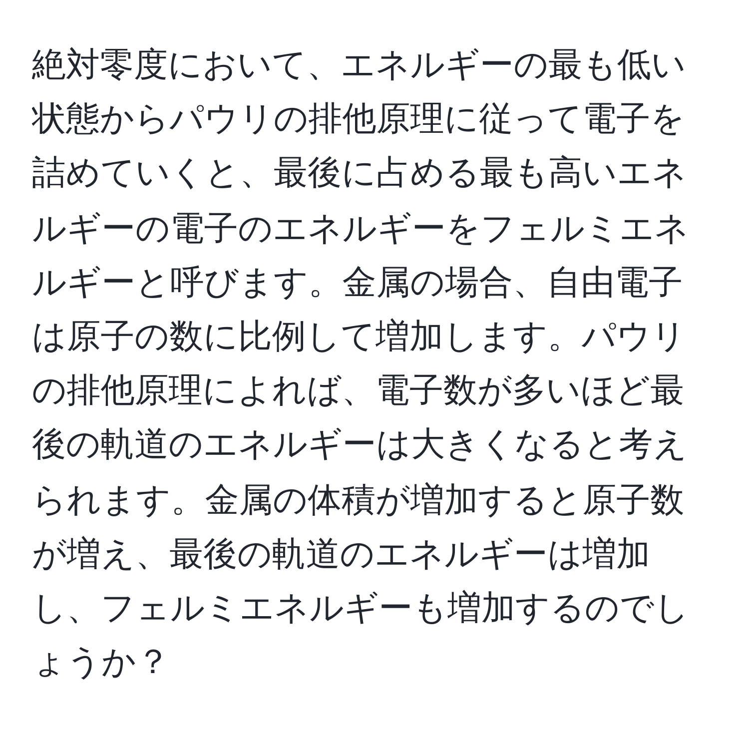 絶対零度において、エネルギーの最も低い状態からパウリの排他原理に従って電子を詰めていくと、最後に占める最も高いエネルギーの電子のエネルギーをフェルミエネルギーと呼びます。金属の場合、自由電子は原子の数に比例して増加します。パウリの排他原理によれば、電子数が多いほど最後の軌道のエネルギーは大きくなると考えられます。金属の体積が増加すると原子数が増え、最後の軌道のエネルギーは増加し、フェルミエネルギーも増加するのでしょうか？