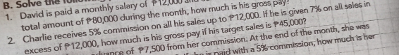 Solve the 1ol0 
1. David is paid a monthly salary of 112,000 a 
total amount of 80,000 during the month, how much is his gross pay! 
2. Charlie receives 5% commission on all his sales up to P12,000. If he is given 7% on all sales in 
excess of P12,000, how much is his gross pay if his target sales is 45,000? 
ance of P7,500 from her commission. At the end of the month, she was 
is naid with a 5% commission, how much is her