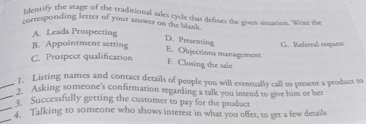 Identify the stage of the traditional sales cycle that defines the given situation. Write the
corresponding letter of your answer on the blank.
A. Leads Prospecting
D. Presenting
B. Appointment setting G. Referral request
E. Objections management
C. Prospect qualification
F. Closing the sale
_1. Listing names and contact details of people you will eventually call to present a product to
_2. Asking someone’s confirmation regarding a talk you intend to give him or her
_
3. Successfully getting the customer to pay for the product
_
4. Talking to someone who shows interest in what you offer, to get a few details