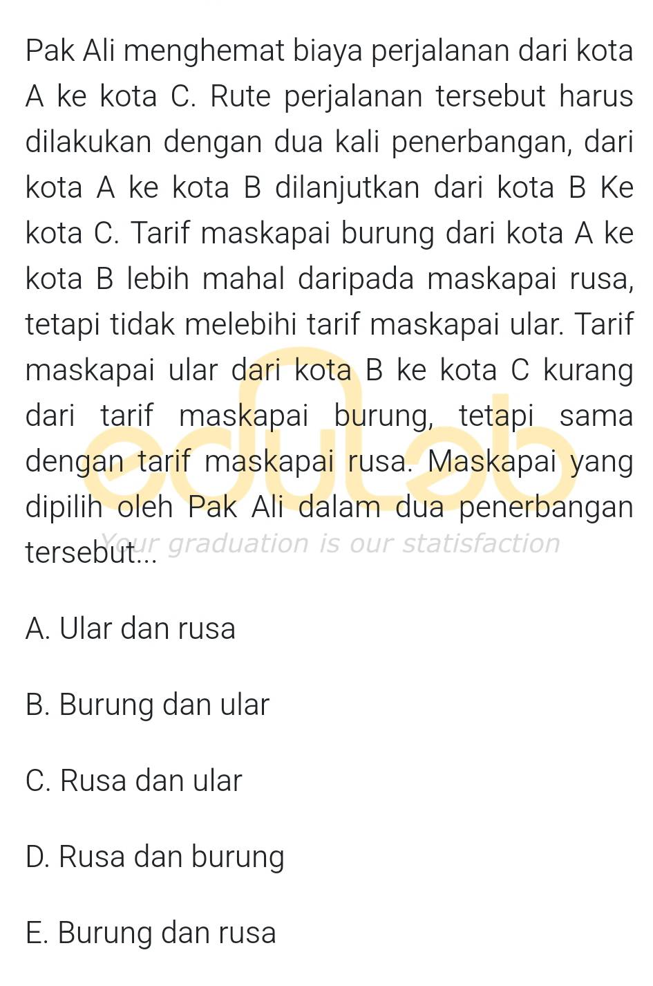 Pak Ali menghemat biaya perjalanan dari kota
A ke kota C. Rute perjalanan tersebut harus
dilakukan dengan dua kali penerbangan, dari
kota A ke kota B dilanjutkan dari kota B Ke
kota C. Tarif maskapai burung dari kota A ke
kota B lebih mahal daripada maskapai rusa,
tetapi tidak melebihi tarif maskapai ular. Tarif
maskapai ular dari kota B ke kota C kurang
dari tarif maskapai burung, tetapi sama
dengan tarif maskapai rusa. Maskapai yang
dipilih oleh Pak Ali dalam dua penerbangan
tersebut!! graduation is our statisfaction
A. Ular dan rusa
B. Burung dan ular
C. Rusa dan ular
D. Rusa dan burung
E. Burung dan rusa