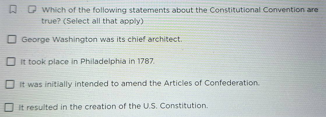 Which of the following statements about the Constitutional Convention are
true? (Select all that apply)
George Washington was its chief architect.
It took place in Philadelphia in 1787.
It was initially intended to amend the Articles of Confederation.
It resulted in the creation of the U.S. Constitution.