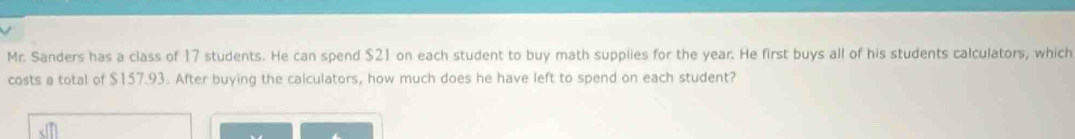 Mr. Sanders has a class of 17 students. He can spend $21 on each student to buy math supplies for the year. He first buys all of his students calculators, which 
costs a total of $157.93. After buying the calculators, how much does he have left to spend on each student?