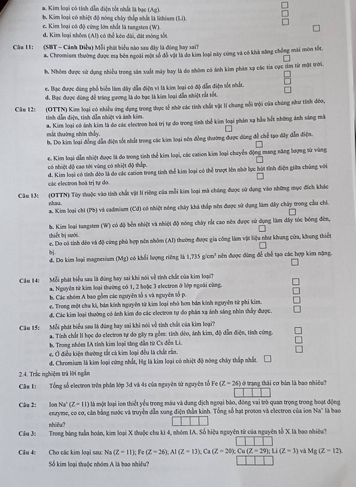 a. Kim loại có tính dẫn điện tốt nhất là bạc (Ag).
b. Kim loại có nhiệt độ nóng chảy thắp nhất là lithium (Li).
e. Kim loại có độ cứng lớn nhất là tungsten (W).
d. Kim loại nhôm (AI) có thể kéo dài, đát mông tốt.
Câu 11: (SBT - Cánh Diều) Mỗi phát biểu nào sau đây là đúng hay sai?
a. Chromium thường được ma bên ngoài một số đồ vật là do kim loại này cứng và có khả năng chồng mài mòn tốt.
b. Nhôm được sử dụng nhiều trong sản xuất máy bay là do nhôm có ánh kim phản xạ các tia cực tím từ mặt trời.
c. Bạc được dùng phổ biển làm dây dẫn điện vì là kim loại có độ dẫn điện tốt nhất.
d. Bạc được dùng để tráng gương là do bạc là kim loại dẫn nhiệt rắt tốt.
Câu 12: (OTTN) Kim loại có nhiều ứng dụng trong thực tế nhờ các tính chất vật lí chung nổi trội của chúng như tính déo,
tính dẫn điện, tỉnh dẫn nhiệt và ánh kim.
a. Kim loại có ánh kim là do các electron hoá trị tự do trong tinh thể kim loại phản xạ hầu hết những ánh sáng mà
mắt thường nhìn thấy.
b. Do kim loại đồng dẫn điện tốt nhất trong các kim loại nên đồng thường được dùng để chế tạo dây dẫn điện.
c. Kim loại dẫn nhiệt được là do trong tinh thể kim loại, các cation kim loại chuyển động mang năng lượng từ vùng
có nhiệt độ cao tới vùng có nhiệt độ thấp.
d. Kim loại có tính dẻo là do các cation trong tinh thể kim loại có thể trượt lên nhờ lực hút tĩnh điện giữa chúng với
các electron hoá trị tự do.
Câu 13: (OTTN) Tùy thuộc vào tinh chất vật lí riêng của mỗi kim loại mà chủng được sử dụng vào những mục đích khác
nhau.
a. Kim loại chì (Pb) và cadmium (Cd) có nhiệt nóng chảy khá thắp nên được sử dụng làm dây chảy trong cầu chì.
b. Kim loại tungsten (W) có độ bền nhiệt và nhiệt độ nóng chảy rắt cao nên được sử dụng làm dây tóc bóng đèn,
thiết bị sưởi.
c. Do có tính dẻo và độ cứng phù hợp nên nhõm (AI) thường được gia công làm vật liệu như khung cửa, khung thiết
bj.
d. Do kim loại magnesium (Mg) có khối lượng riêng là 1,735g/cm^3 nên được dùng để chế tạo các hợp kim nặng.
Câu 14: Mỗi phát biểu sau là đúng hay sai khi nói về tính chất của kim loại?
a. Nguyên tử kim loại thường có 1, 2 hoặc 3 electron ở lớp ngoài cùng.
b. Các nhóm A bao gồm các nguyên tổ s và nguyên tố p.
c. Trong một chu kì, bán kính nguyên tử kim loại nhỏ hơn bán kính nguyên tử phi kim.
d. Các kim loại thường có ảnh kim do các electron tự do phản xạ ánh sáng nhìn thầy được.
Câu 15: Mỗi phát biểu sau là đúng hay sai khi nói về tính chất của kim loại?
a. Tính chất lí học do electron tự do gây ra gồm: tính dẻo, ảnh kim, độ dẫn điện, tính cứng.
b. Trong nhóm IA tính kim loại tăng dần từ Cs đến Li.
e. Ở điều kiện thường tắt cả kim loại đều là chất rắn.
d. Chromium là kim loại cứng nhất, Hg là kim loại có nhiệt độ nóng chảy thắp nhất.
2.4. Trắc nghiệm trả lời ngắn
Câu 1: Tổng số electron trên phân lớp 3d và 4s của nguyên tử nguyên tổ Fe(Z=26) ở trạng thái cơ bản là bao nhiêu?
Câu 2: Ion Na' (Z=11) là một loại ion thiết yểu trong máu và dung dịch ngoại bào, đóng vai trò quan trọng trong hoạt động
enzyme, co cơ, cân bằng nước và truyền dẫn xung điện thần kinh. Tổng số hạt proton và electron của ion Na° là bao
nhiêu?
Câu 3: Trong bảng tuần hoàn, kim loại X thuộc chu kì 4, nhóm IA. Số hiệu nguyên tử của nguyên tố X là bao nhiêu?
Câu 4: Cho các kim loại sau: Na(Z=11);Fe(Z=26);Al(Z=13);Ca(Z=20);Cu(Z=29);Li(Z=3) và Mg(Z=12).
Số kim loại thuộc nhóm A là bao nhiêu?