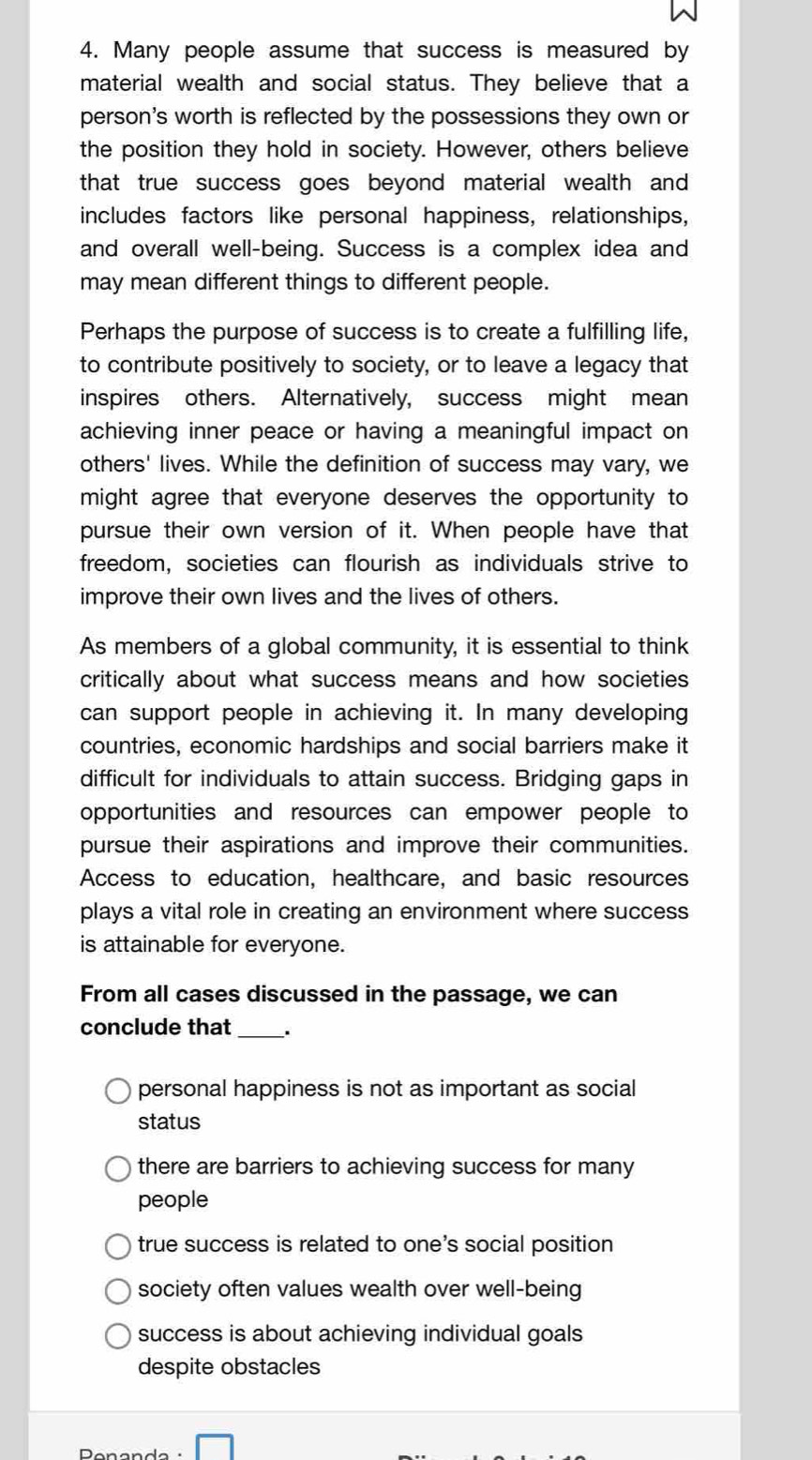 Many people assume that success is measured by
material wealth and social status. They believe that a
person's worth is reflected by the possessions they own or
the position they hold in society. However, others believe
that true success goes beyond material wealth and 
includes factors like personal happiness, relationships,
and overall well-being. Success is a complex idea and
may mean different things to different people.
Perhaps the purpose of success is to create a fulfilling life,
to contribute positively to society, or to leave a legacy that
inspires others. Alternatively, success might mean
achieving inner peace or having a meaningful impact on
others' lives. While the definition of success may vary, we
might agree that everyone deserves the opportunity to
pursue their own version of it. When people have that
freedom, societies can flourish as individuals strive to
improve their own lives and the lives of others.
As members of a global community, it is essential to think
critically about what success means and how societies
can support people in achieving it. In many developing
countries, economic hardships and social barriers make it
difficult for individuals to attain success. Bridging gaps in
opportunities and resources can empower people to
pursue their aspirations and improve their communities.
Access to education, healthcare, and basic resources
plays a vital role in creating an environment where success
is attainable for everyone.
From all cases discussed in the passage, we can
conclude that_ .
personal happiness is not as important as social
status
there are barriers to achieving success for many
people
true success is related to one's social position
society often values wealth over well-being
success is about achieving individual goals
despite obstacles