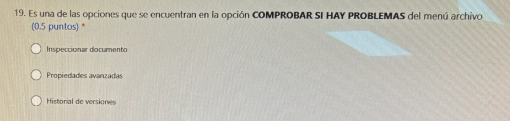 Es una de las opciones que se encuentran en la opción COMPROBAR SI HAY PROBLEMAS del menú archivo 
(0.5 puntos) * 
Inspeccionar documento 
Propiedades avanzadas 
Historial de versiones