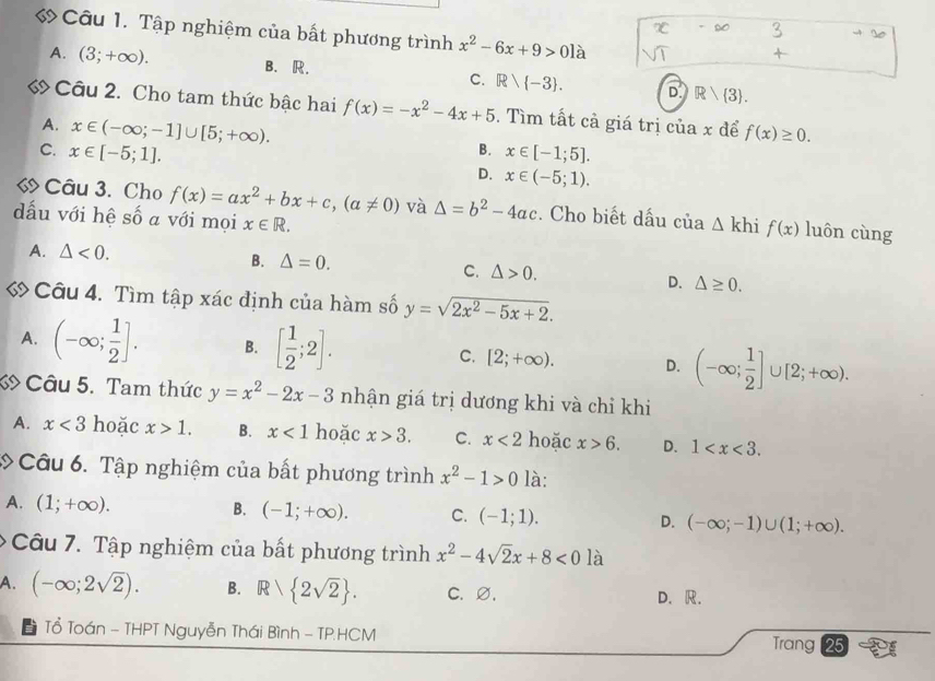 « Câu 1. Tập nghiệm của bất phương trình x^2-6x+9>0la
A. (3;+∈fty ). B. R. C. Rvee  -3 . D Rwedge  3 .
Câu 2. Cho tam thức bậc hai f(x)=-x^2-4x+5. Tìm tất cả giá trị của x để f(x)≥ 0.
A. x∈ (-∈fty ;-1]∪ [5;+∈fty ).
B. x∈ [-1;5].
C. x∈ [-5;1]. D. x∈ (-5;1).
« Câu 3. Cho f(x)=ax^2+bx+c,(a!= 0) và △ =b^2-4ac. Cho biết dấu của △ khi f(x) luôn cùng
dấu với hệ số a với mọi x∈ R.
A. △ <0. B. △ =0. C. △ >0.
D. △ ≥ 0.
« Câu 4. Tìm tập xác định của hàm số y=sqrt(2x^2-5x+2).
A. (-∈fty ; 1/2 ]. B. [ 1/2 ;2]. C. [2;+∈fty ). D. (-∈fty ; 1/2 ]∪ [2;+∈fty ).
Câu 5. Tam thức y=x^2-2x-3 nhận giá trị dương khi và chỉ khi
A. x<3</tex> hoặc x>1. B. x<1</tex> hoặc x>3. C. x<2</tex> hoặc x>6. D. 1
: Câu 6. Tập nghiệm của bất phương trình x^2-1>0 là:
A. (1;+∈fty ). B. (-1;+∈fty ). C. (-1;1). D. (-∈fty ;-1)∪ (1;+∈fty ).
* Câu 7. Tập nghiệm của bất phương trình x^2-4sqrt(2)x+8<0</tex> là
A. (-∈fty ;2sqrt(2)). B. R 2sqrt(2) . C. ∅. D. R.
ể Tổ Toán - THPT Nguyễn Thái Bình - TP.HCM Trang 25