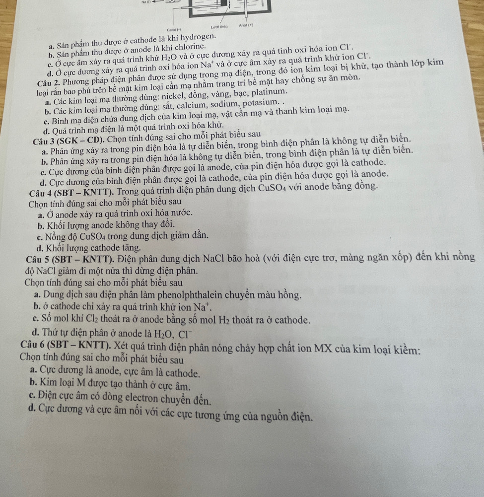 a. Sản phẩm thu được ở cathode là khí hydroge
b. Sản phẩm thu được ở anode là khí chlorine.
c. Ở cực âm xảy ra quá trình khử H_2O và ở cực dương xảy ra quá tình oxi hóa ion Cl .
d. Ở cực dương xảy ra quá trình oxi hóa ion Na* và ở cực âm xảy ra quá trình khử ion Cl.
Câu 2. Phương pháp điện phân được sử dụng trong mạ điện, trong đó ion kim loại bị khử, tạo thành lớp kim
loại rắn bao phủ trên bề mặt kim loại cần mạ nhằm trang trí bề mặt hay chống sự ăn mòn.
á. Các kim loại mạ thường dùng: nickel, đồng, vàng, bạc, platinum.
b. Các kim loại mạ thường dùng: sắt, calcium, sodium, potasium. .
c. Bình mạ điện chứa dung dịch của kim loại mạ, vật cần mạ và thanh kim loại mạ.
d. Quá trình mạ điện là một quá trình oxi hóa khử.
Câu 3 (SGK - CD). Chọn tính đúng sai cho mỗi phát biểu sau
a. Phản ứng xảy ra trong pin điện hóa là tự diễn biến, trong bình điện phân là không tự diễn biển.
b. Phản ứng xảy ra trong pin điện hóa là không tự diễn biển, trong bình điện phân là tự diễn biển.
c. Cực dương của bình điện phân được gọi là anode, của pin điện hóa được gọi là cathode.
d. Cực dương của bình điện phân được gọi là cathode, của pin điện hóa được gọi là anode.
Câu 4 (SBT - KNTT). Trong quá trình điện phân dung dịch CuSO4 với anode bằng đồng.
Chọn tính đúng sai cho mỗi phát biểu sau
a. Ở anode xảy ra quá trình oxi hóa nước.
b. Khối lượng anode không thay đổi.
c. Nồng độ CuSO4 trong dung dịch giảm dần.
d. Khổi lượng cathode tăng.
Câu 5 (SBT - KNTT). Điện phân dung dịch NaCl bão hoà (với điện cực trơ, màng ngăn xốp) đến khi nồng
độ NaCl giảm đi một nửa thì dừng điện phân.
Chọn tính đúng sai cho mỗi phát biểu sau
a. Dung dịch sau điện phân làm phenolphthalein chuyền màu hồng.
b. ở cathode chỉ xảy ra quá trình khử ion Na^+.
c. Số mol khí Cl_2 thoát ra ở anode bằng số mol H_2 thoát ra ở cathode.
d. Thứ tự điện phân ở anode là H_2O, Cl^-
Câu 6 (SBT - KNTT). Xét quá trình điện phân nóng chảy hợp chất ion MX của kim loại kiềm:
Chọn tính đúng sai cho mỗi phát biểu sau
a. Cực dương là anode, cực âm là cathode.
b. Kim loại M được tạo thành ở cực âm.
c. Điện cực âm có dòng electron chuyển đến.
d. Cực dương và cực âm nối với các cực tương ứng của nguồn điện.