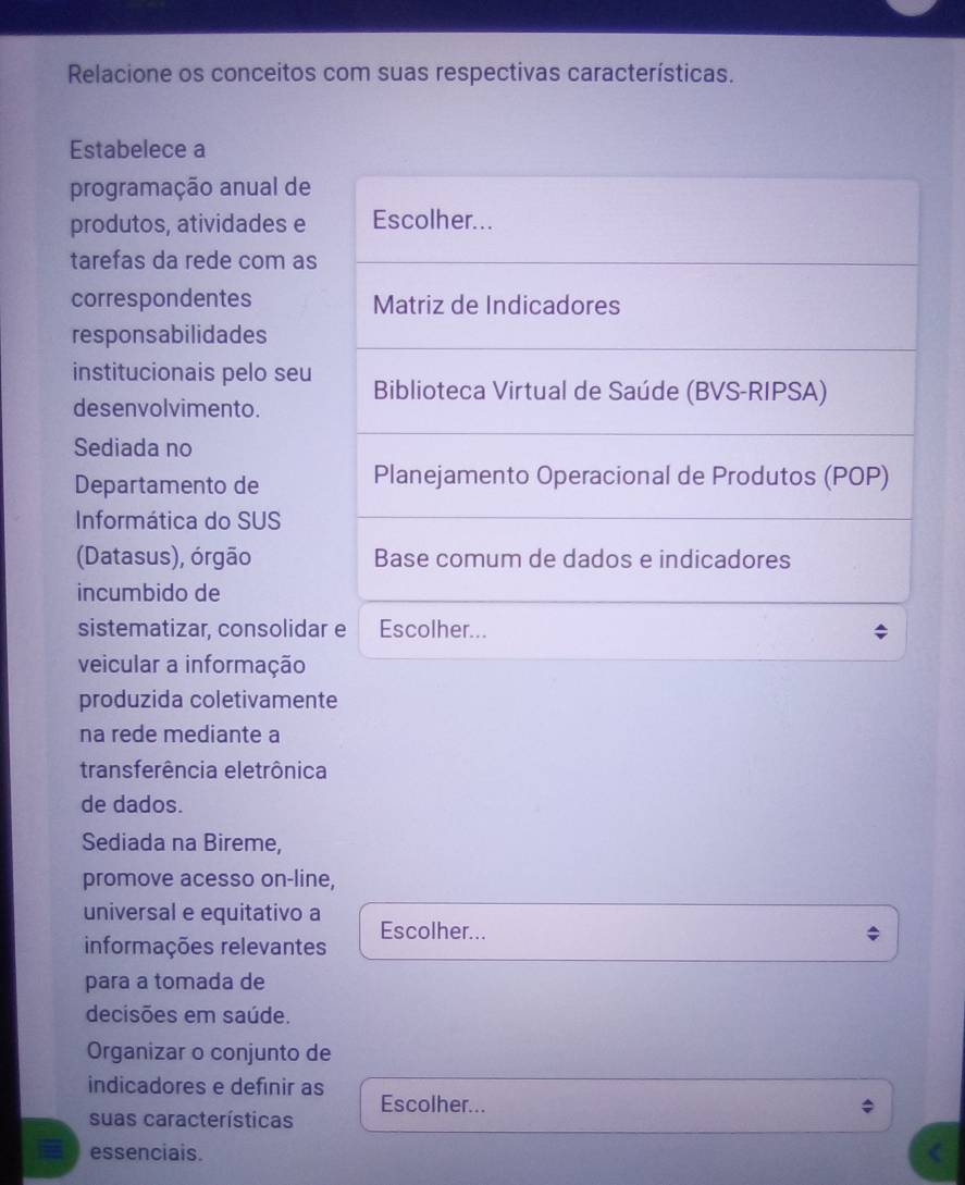 Relacione os conceitos com suas respectivas características. 
Estabelece a 
programação anual de 
produtos, atividades e Escolher... 
tarefas da rede com as 
correspondentes Matriz de Indicadores 
responsabilidades 
institucionais pelo seu 
desenvolvimento. Biblioteca Virtual de Saúde (BVS-RIPSA) 
Sediada no 
Departamento de Planejamento Operacional de Produtos (POP) 
Informática do SUS 
(Datasus), órgão Base comum de dados e indicadores 
incumbido de 
sistematizar, consolidar e Escolher... 
veicular a informação 
produzida coletivamente 
na rede mediante a 
transferência eletrônica 
de dados. 
Sediada na Bireme, 
promove acesso on-line, 
universal e equitativo a 
informações relevantes Escolher... 
para a tomada de 
decisões em saúde. 
Organizar o conjunto de 
indicadores e definir as 
Escolher... 
suas características 
essenciais.