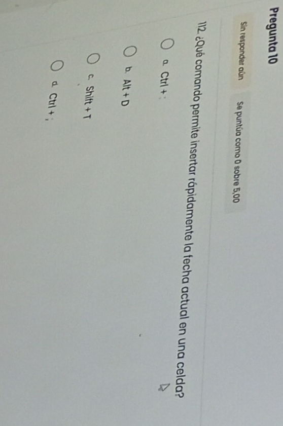 Pregunta 10
Sin responder aún Se puntúa como 0 sobre 5,00
112 ¿Qué comando permite insertar rápidamente la fecha actual en una celda?
a Ctrl+
b. Alt+D
C. Shift+T
a Ctrl+