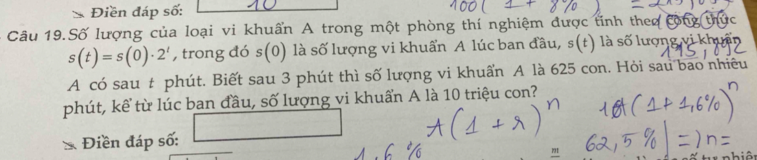 Điền đáp số: 
- Câu 19.Số lượng của loại vi khuẩn A trong một phòng thí nghiệm được tỉnh theo cộn
s(t)=s(0)· 2^t , trong đó s(0) là số lượng vi khuẩn A lúc ban đầu, s(t) l số lượng vi k 
A có sau t phút. Biết sau 3 phút thì số lượng vi khuẩn A là 625 con. Hỏi sau bao nhiều 
phút, kể từ lúc ban đầu, số lượng vi khuẩn A là 10 triệu con?
= 1/2 (- 1/2 |x-cos 60°
Điền đáp số:
m