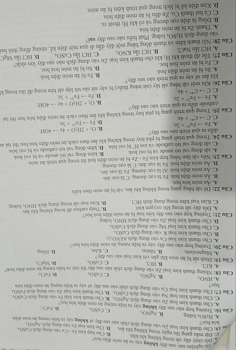 Th nghiệm nào sau đây không xảy ra ăn mòn điện hoá?
Á Đột cháy dây sắt trong không khí khô, B. Cho hợp kim Fe - Cu vào dung dịch CuSO4.
C. Đặt mầu gang lâu ngày trong không khí ẩm. D.  Cho kim loại Fe vào dung dịch AgNO_3
hóa học?
cầu 15: Cho thanh kim loại Zn vào dung dịch chất nào sau đdây sẽ không xảy ra hiện tưrợn on diện
A. H_2SO_4 loãng. B. AgNO_3. C. CuSO₄.
D. 1 eCl_2
Câu 16: Trường hợp nào sau đây không xảy ra hiện tượng ăn mòn điện hóa học?
A. Cho thanh kim loại Zn vào dung dịch AgNO3. B. Cho thanh kim loại Fe vào dung dịch CuSO4.
C. Cho thanh kim loại Na vào dung dịch CuSO_4. D. Cho thanh kim loại Zn vào dung dịch FeSO₄.
Câu 17: Cho thanh kim loại Cu vào dung dịch chất nào sau đây sẽ xảy ra hiện tượng ăn mòn điện hóa
học?
A. HNO_3. B. AgNO_3. C. CuSO_4.
D. FeCl_2
Câu 18: Nhúng thanh kim loại Zn vào dung dịch chất nào sau đây thì xảy ra hiện tượng ăn mòn điện hoá?
A. KCl. B. HCl. C. CuSO₄. D. MgCl_2.
Câu 19: Đinh sắt bị ăn mòn khi gắn với kim loại nào sau đây?
A. Magnesium. B. Nhôm. C. Kẽm. D. Đồng.
Câu 20: Trường hợp nào sau đây xảy ra hiện tượng ăn mòn điện hóa học?
A. Cho thanh kim loại Cu vào dung dịch Al(NO_3)_3.
B. Cho thanh kim loại K vào dung dịch CuSO_4.
C. Cho thanh kim loại Mg vào dung dịch CuSO_4.
D. Cho thanh kim loại Zn vào dung dịch HNO_3 loàng.
Câu 21: Trường hợp nào sau đây kim loại bị ăn mòn điện hoá học?
A. Đốt dây sắt trong khí oxygen khô. B. Thép carbon để trong không khí ẩm.
C. Kim loại kẽm trong dung dịch HC1. D. Kim loại sắt trong dung dịch HNO_3 loãng.
Câu 22: Đề vật bằng gang trong không khí ẩm, vật bị ăn mòn theo kiểu
A. Ăn mòn hóa học.
B. Ăn mòn điện hoá: Fe là cực dương, C là cực âm.
C. Ăn mòn điện hoá: Al là cực dương, Fe là cực âm.
D. Ăn mòn điện hoá: Fe là cực âm, C là cực dương.
Câu 23: Nếu vật làm bằng hợp kim Fe - Zn bị ăn mòn điện hoá thì trong quá trình ăn mòn
A. sắt đóng vai trò anode và bị oxi hoá. B. kẽm đóng vai trò anode và bị oxi hoá.
C. sắt đóng vai trò cathode và ion H^+ bị oxi hóa. D. kẽm đóng vai trò cathode và bị oxi hóa.
Câu 24: Trong quá trình gang bị phá hủy trong không khí ẩm theo cách ăn mòn điện hóa học thì tại an
diễn ra quá trình nào sau đây?
A. Feto Fe^(2+)+2e. B. O_2+2H_2O+4eto 4OH^-.
C. Cto C^(4+)+4e. D. Feto Fe^(3+)+3e.
Câu 25: Trong quá trình gang bị phá hủy trong không khí ẩm theo cách ăn mòn điện hóa học thì tại
cathode diễn ra quá trình nào sau đây?
A. Feto Fe^(2+)+2e. B. O_2+2H_2O+4eto 4OH^-.
D. Feto Fe^(3+)+3e.
C. Cto C^(4+)+4e.
Câu 26: Khi một vật bằng sắt tây (sát tráng thiếc) bị xây sát sâu tới lớp sắt bên trong để lâu trong kỉ
khí ẩm sẽ xảy ra quá trinh nào sau đây?
A. Sn bị ăn mòn điện hoá. B. Fe bị ăn mòn điện hoá.
C. Fe bị ăn mòn hoá học. D. Sn bị ăn mòn hoá học.
Câu 27: Tốc độ thoát khí H_2 khi cho thanh kim loại Zn vào dung dịch nào sau đây lớn nhất?
A. HCl lẫn NaCl. B. HCl lẫn KNO_3. C. HCl l anCuSO_4. D. HCl lẫn MgC
Câu 28: Nối thanh kẽm và thanh đồng bằng một dây dẫn di qua một điện kế, nhúng đồng thời hai
vào dung dịch H_2SO_4 loãng. Phát biểu nào sau đây sai?
A. Thanh Zn bị ăn mòn điện hóa.
B. Đồng là diện cực dương và có khí H_2 thoát ra.
C. Cả hai thanh Cu, Zn đều bị ăn mòn điện hóa.
D. Kim điện kế bị lệch trong quá trình kẽm bị ăn mòn.