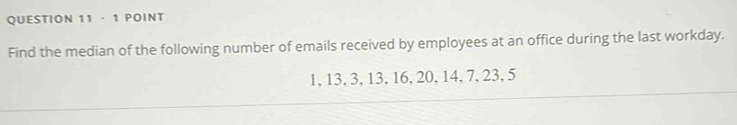 · 1 POINT 
Find the median of the following number of emails received by employees at an office during the last workday.
1, 13, 3, 13, 16, 20, 14, 7, 23, 5