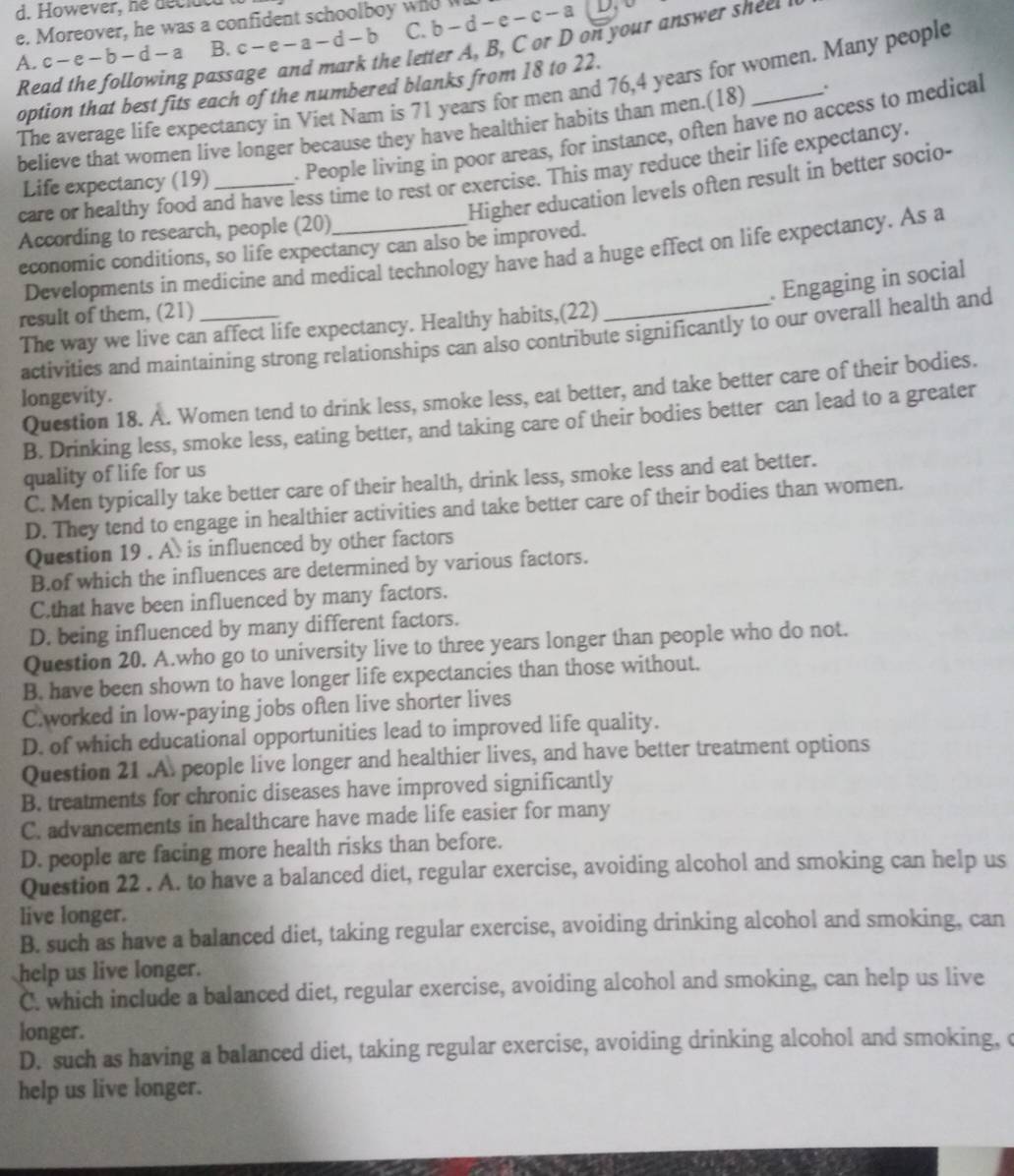 d. However, he decidd
e. Moreover, he was a confident schoolboy who b-d-e-c-a
A. c-e-b-d-a B. c-e-a-d-b C.
Read the following passage and mark the letter A, B, C or D on your answer sheet 
The average life expectancy in Viet Nam is 71 years for men and 76,4 years for women. Many people
option that best fits each of the numbered blanks from 18 to 22.
believe that women live longer because they have healthier habits than men.(18) .
Life expectancy (19) . People living in poor areas, for instance, often have no access to medical
care or healthy food and have less time to rest or exercise. This may reduce their life expectancy.
Higher education levels often result in better socio-
According to research, people (20)_
economic conditions, so life expectancy can also be improved.
Developments in medicine and medical technology have had a huge effect on life expectancy. As a
. Engaging in social
result of them, (21)_
The way we live can affect life expectancy. Healthy habits,(22)
activities and maintaining strong relationships can also contribute significantly to our overall health and
Question 18. A. Women tend to drink less, smoke less, eat better, and take better care of their bodies.
longevity.
B. Drinking less, smoke less, eating better, and taking care of their bodies better can lead to a greater
quality of life for us
C. Men typically take better care of their health, drink less, smoke less and eat better.
D. They tend to engage in healthier activities and take better care of their bodies than women.
Question 19 . A. is influenced by other factors
B.of which the influences are determined by various factors.
C.that have been influenced by many factors.
D. being influenced by many different factors.
Question 20. A.who go to university live to three years longer than people who do not.
B. have been shown to have longer life expectancies than those without.
C.worked in low-paying jobs often live shorter lives
D. of which educational opportunities lead to improved life quality.
Question 21 .A. people live longer and healthier lives, and have better treatment options
B. treatments for chronic diseases have improved significantly
C. advancements in healthcare have made life easier for many
D. people are facing more health risks than before.
Question 22 . A. to have a balanced diet, regular exercise, avoiding alcohol and smoking can help us
live longer.
B. such as have a balanced diet, taking regular exercise, avoiding drinking alcohol and smoking, can
help us live longer.
C. which include a balanced diet, regular exercise, avoiding alcohol and smoking, can help us live
longer.
D. such as having a balanced diet, taking regular exercise, avoiding drinking alcohol and smoking, c
help us live longer.