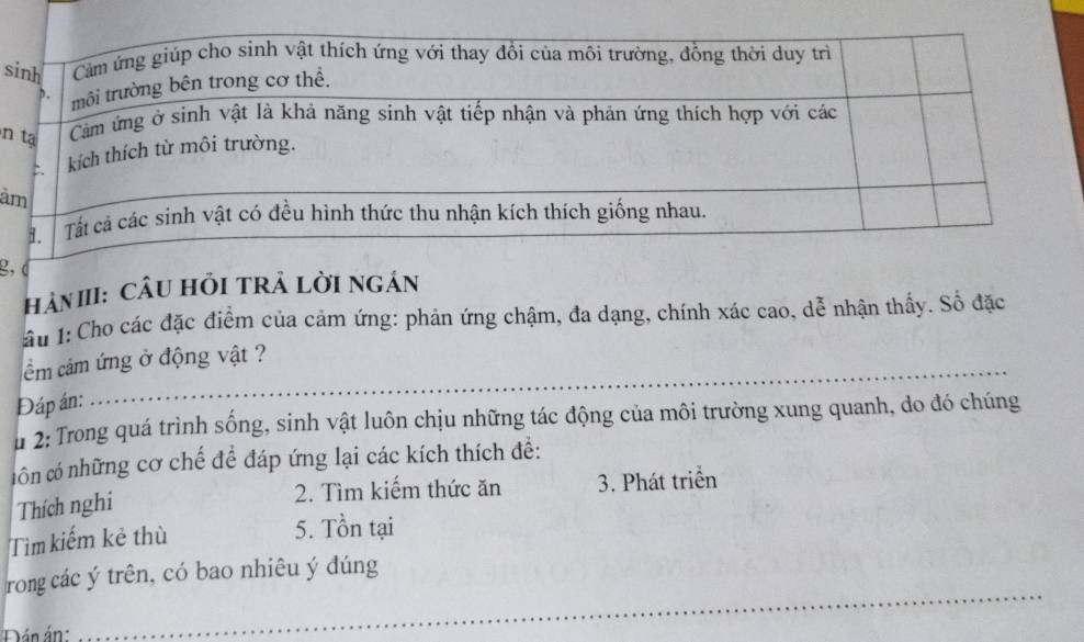 ả 
2. 
HảN III: CÂU HỏI TRẬ LờI NGÁN 
Ấu 1:Cho các đặc điểm của cảm ứng: phản ứng chậm, đa dạng, chính xác cao, dễ nhận thấy. Số đặc 
_ 
ầm cảm ứng ở động vật ? 
Đáp án: 
u 2: Trong quá trình sống, sinh vật luôn chịu những tác động của môi trường xung quanh, do đó chúng 
côn có những cơ chế đề đáp ứng lại các kích thích đề: 
2. Tìm kiếm thức ăn 3. Phát triển 
Thích nghi 
Tìm kiếm kẻ thù 
5. Tồn tại 
_ 
rong các ý trên, có bao nhiêu ý dúng 
Dán án