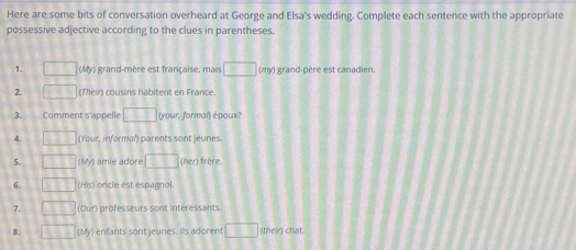 Here are some bits of conversation overheard at George and Elsa's wedding. Complete each sentence with the appropriate 
possessive adjective according to the clues in parentheses. 
1. □ □ (My) grand-mère est française, mais □ (my) grand-père est canadien. 
2. □ (Their) cousins habitent en France. 
3. Comment s'appelle □ (your. formal) époux? 
4. □ (Your, informal) parents sont jeunes.
□ □ (5^ mie adore □ (her) frère 
6. □ □ (His) oncle est espagnol. 
7. □ TI (Our) professeurs sont intéressants. 
8. □ (My) enfants sont jeunes. Iis adorent □ (their) chat.