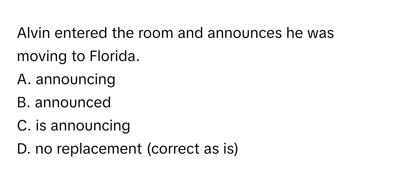 Alvin entered the room and announces he was moving to Florida.

A. announcing
B. announced
C. is announcing
D. no replacement (correct as is)