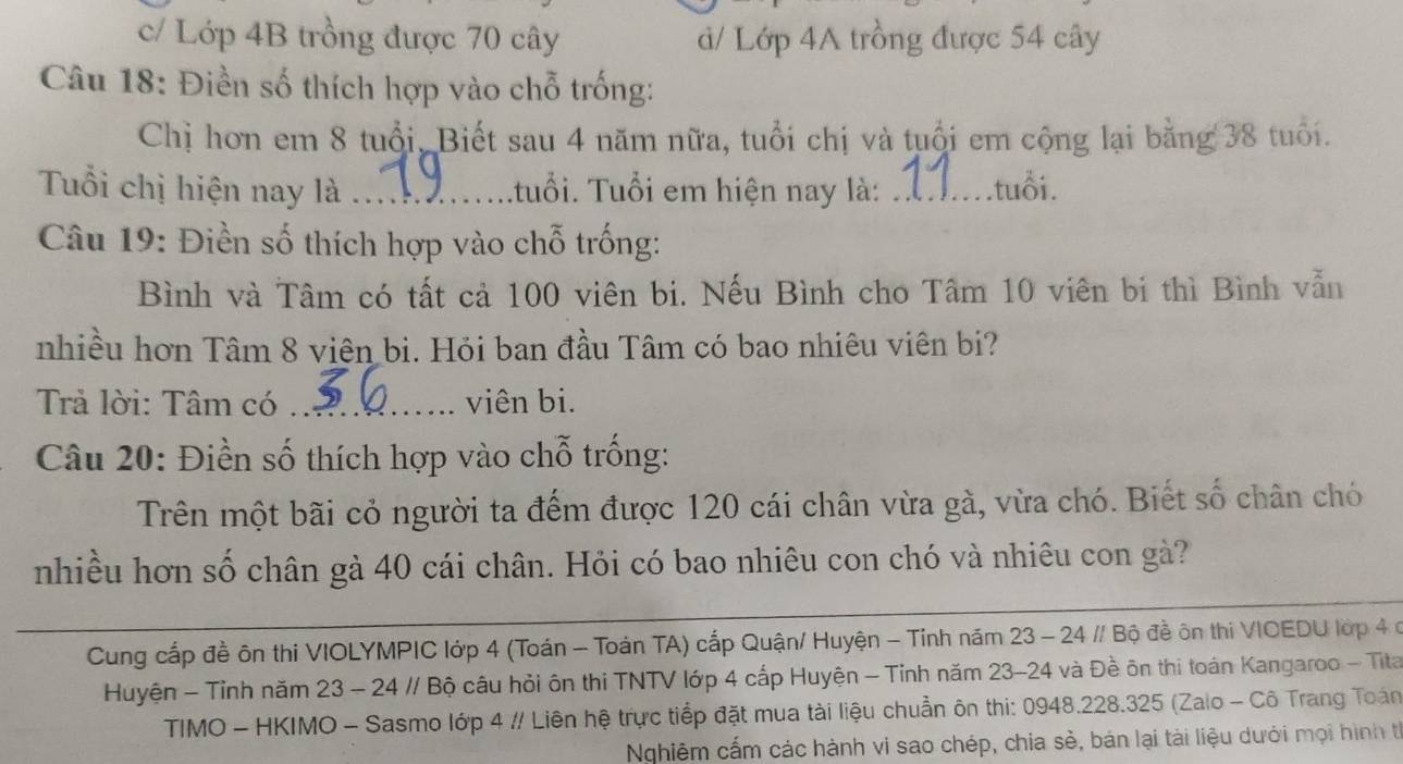 c/ Lớp 4B trồng được 70 cây d/ Lớp 4A trồng được 54 cây
Câu 18: Điền số thích hợp vào chỗ trống:
Chị hơn em 8 tuổi, Biết sau 4 năm nữa, tuổi chị và tuổi em cộng lại bằng 38 tuổi.
Tuổi chị hiện nay là _tuổi. Tuổi em hiện nay là: _.tuổi.
Câu 19: Điền số thích hợp vào chỗ trống:
Bình và Tâm có tất cả 100 viên bi. Nếu Bình cho Tâm 10 viên bi thì Bình vẫn
nhiều hơn Tâm 8 viên bi. Hỏi ban đầu Tâm có bao nhiêu viên bi?
Trả lời: Tâm có _viên bi.
Câu 20: Điền số thích hợp vào chỗ trống:
Trên một bãi cỏ người ta đếm được 120 cái chân vừa gà, vừa chó. Biết số chân chó
nhiều hơn số chân gà 40 cái chân. Hỏi có bao nhiêu con chó và nhiêu con gà?
Cung cấp đề ôn thi VIOLYMPIC lớp 4 (Toán - Toán TA) cấp Quận/ Huyện - Tỉnh năm 23 - 24 // Bộ đề ôn thi VIOEDU lớp 4 c
Huyện - Tỉnh năm 23 - 24 // Bộ câu hỏi ôn thi TNTV lớp 4 cấp Huyện - Tỉnh năm 23-24 và Đề ôn thi toán Kangaroo - Tita
TIMO - HKIMO - Sasmo lớp 4 // Liên hệ trực tiểp đặt mua tài liệu chuẩn ôn thi: 0948. 228.325 (Zalo - Cô Trang Toán
Nghiêm cấm các hành vi sao chép, chia sẻ, bán lại tài liệu dưới mọi hình t