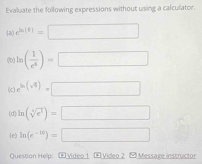 Evaluate the following expressions without using a calculator. 
(a) e^(ln (6))=
(b) ln ( 1/e^6 )=
□ 
(c) e^(ln (sqrt(6)))= frac □  
(d) ln (sqrt[4](e^1))=
□ 
(e) ln (e^(-10))= □ 
Question Help: Video 1 Video 2 Message instructor