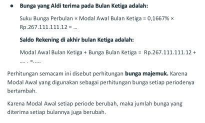 Bunga yang Aldi terima pada Bulan Ketiga adalah: 
Suku Bunga Perbulan × Modal Awal Bulan Ketiga =0,1667% *
_ Rp.267.111.111.12=
Saldo Rekening di akhir bulan Ketiga adalah: 
Modal Awal Bulan Ketiga + Bunga Bulan Ketiga =Rp.267.111.111.12+
__= 
Perhitungan semacam ini disebut perhitungan bunga majemuk. Karena 
Modal Awal yang digunakan sebagai perhitungan bunga setiap periodenya 
bertambah. 
Karena Modal Awal setiap periode berubah, maka jumlah bunga yang 
diterima setiap bulannya juga berubah.