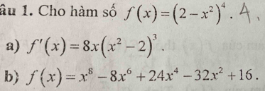 âu 1. Cho hàm số f(x)=(2-x^2)^4. 
a) f'(x)=8x(x^2-2)^3. 
b f(x)=x^8-8x^6+24x^4-32x^2+16.