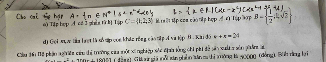 Tập hợp A có 3 phần tử.b) Tập C= 1;2;3 là một tập con của tập hợp Á .c) Tập hợp B=  1/2 ;1;sqrt(2)
d) Gọi m, n lần lượt là số tập con khác rỗng của tập Á và tập B. Khi đó m+n=24
Câu 16: Bộ phận nghiên cứu thị trường của một xí nghiệp xác định tổng chỉ phí để sản xuất x sản phẩm là
x(x)=x^2+200x+18000 ( đồng). Giả sử giá mỗi sản phẩm bán ra thị trường là 50000 (đồng). Biết rằng lợi