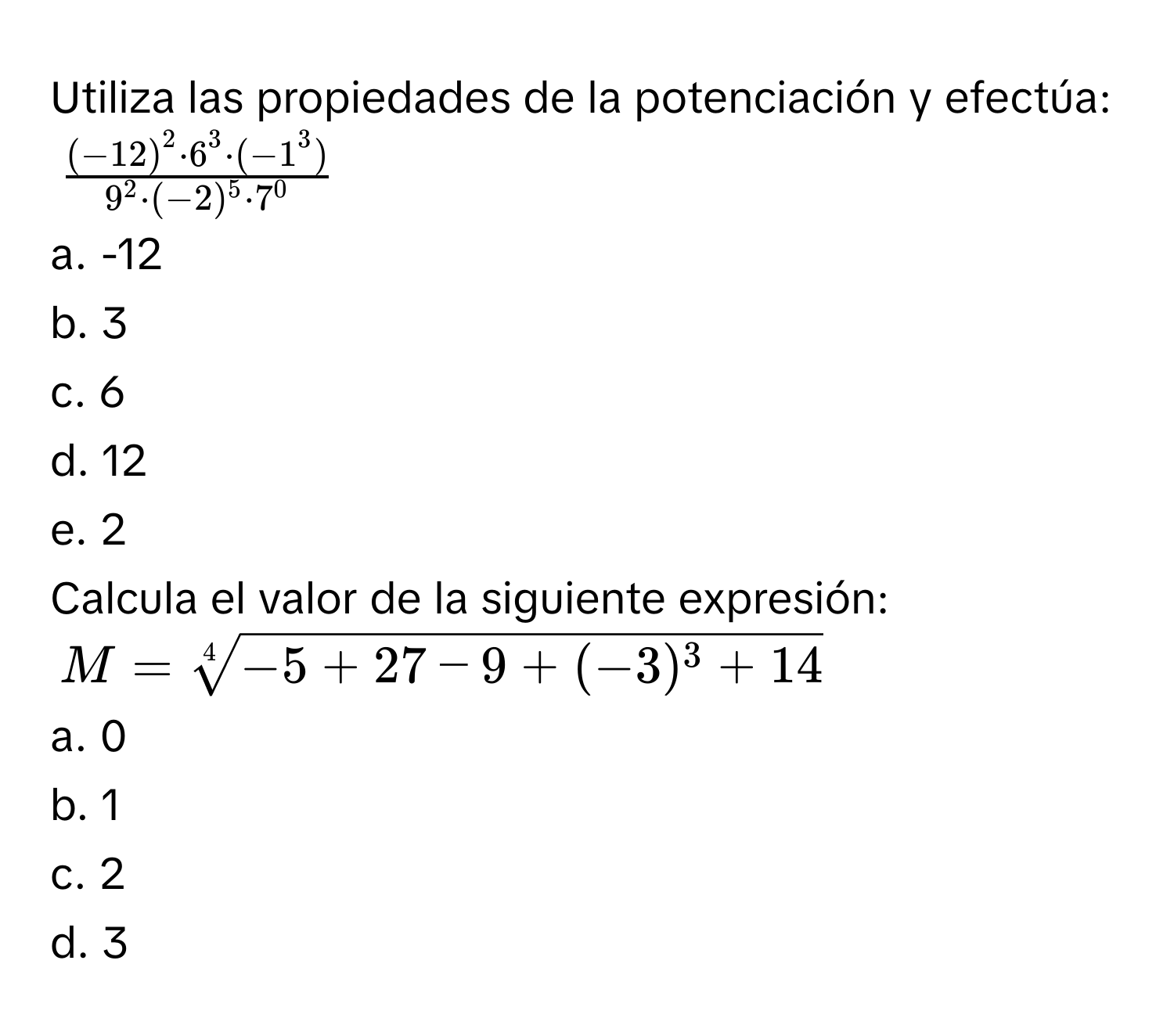 Utiliza las propiedades de la potenciación y efectúa:
$frac (-12)^2· 6^3· (-1^3)9^2· (-2)^5· 7^0$
a. -12 
b. 3 
c. 6 
d. 12 
e. 2 
Calcula el valor de la siguiente expresión:
$M=sqrt[4](-5+27-9+(-3)^3)+14$
a. 0 
b. 1 
c. 2 
d. 3