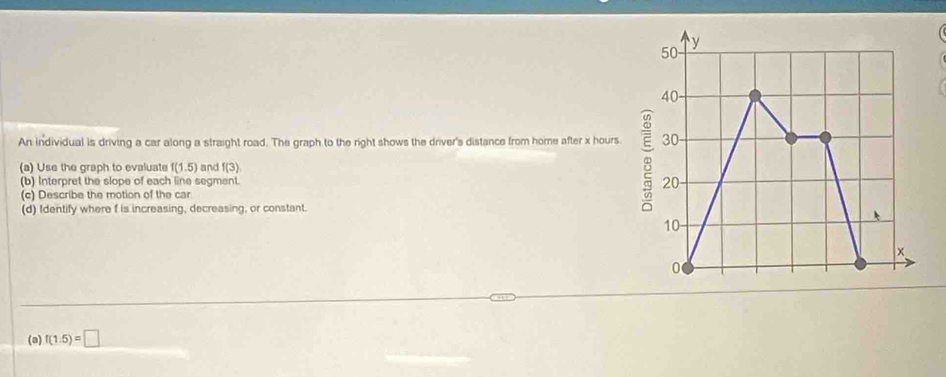 An individual is driving a car along a straight road. The graph to the right shows the driver's distance from home after x hours. 
(a) Use the graph to evaluate f(1.5) and f(3)
(b) Interpret the slope of each line segment. 
(c) Describe the motion of the car 
(d) Identify where f is increasing, decreasing, or constant. 
(a) f(1.5)=□