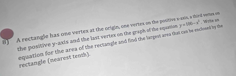 A rectangle has one vertex at the origin, one vertex on the positive x-axis, a third vertex on 
the positive y-axis and the last vertex on the graph of the equation y=100-x^2. Write an 
equation for the area of the rectangle and find the largest area that can be enclosed by the 
rectangle (nearest tenth).