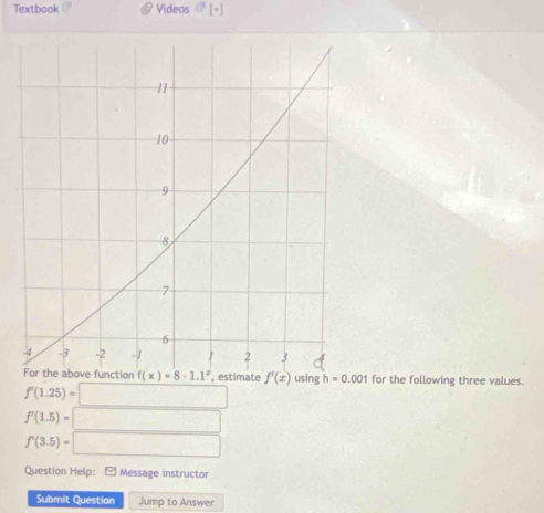 Textbook Videos O[+]
, estimate f'(x) using h=0.001 for the following three values.
f'(1.25)=□
f'(1.5)=□
f'(3.5)=□
Question Help: - Message instructor
Submit Question Jump to Answer