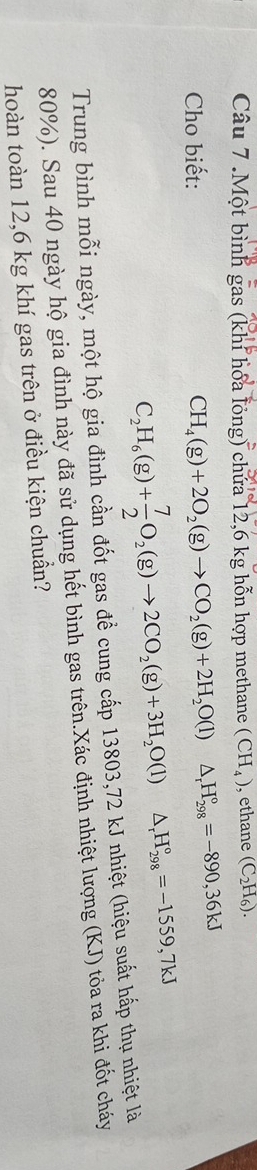 .Một bình gas (khi hóa lỏng) chứa 12,6 kg hỗn hợp methane (CH_4) , ethane (C_2H_6). 
Cho biết:
CH_4(g)+2O_2(g)to CO_2(g)+2H_2O(l)△ _rH_(298)°=-890,36kJ
C_2H_6(g)+ 7/2 O_2(g)to 2CO_2(g)+3H_2O(l)△ _rH_(298)°=-1559,7kJ
Trung bình mỗi ngày, một hộ gia đình cần đốt gas để cung cấp 13803, 72 kJ nhiệt (hiệu suất hấp thụ nhiệt là
80%). Sau 40 ngày hộ gia đình này đã sử dụng hết bình gas trên.Xác định nhiệt lượng (KJ) tỏa ra khi đốt cháy 
hoàn toàn 12,6 kg khí gas trên ở điều kiện chuẩn?