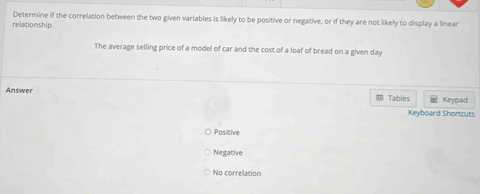 Determine if the correlation between the two given variables is likely to be positive or negative, or if they are not likely to display a linear
relationship.
The average selling price of a model of car and the cost of a loaf of bread on a given day
Answer Tables Keypad
Keyboard Shortcuts
Positive
Negative
No correlation