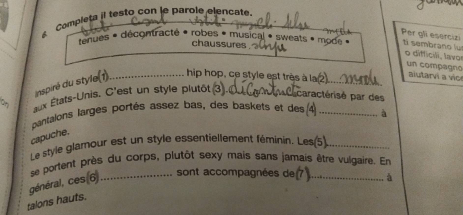 Completa il testo con le parole elencate._ 
Per gli esercizi 
tenues • décontracté • robes • musical • sweats • mode « 
chaussures 
ti sembrano lu 
o difficili, lavor 
un compagno 
inspiré du style (1)_ 
hip hop, ce style est très à la ②_ 
aiutarví a vic 
on aux États-Unis. C'est un style plutôt 
acacaractérisé par des 
pantalons larges portés assez bas, des baskets et des 4_ 
à 
capuche. 
Le style glamour est un style essentiellement féminin. Les(5)._ 
se portent près du corps, plutôt sexy mais sans jamais être vulgaire. En 
général, ces 6_ 
sont accompagnées de_ 
à 
talons hauts.