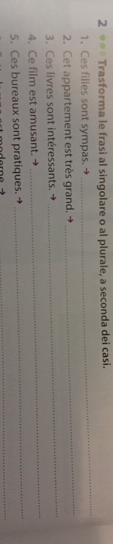 2 ⊕** Trasforma le frasi al singolare o al plurale, a seconda dei casi. 
_ 
1. Ces filles sont sympas. 
_ 
_ 
2. Cet appartement est très grand.- 
3. Ces livres sont intéressants. → 
4. Ce film est amusant. → 
_ 
_ 
_ 
5. Ces bureaux sont pratiques.