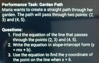 Performance Task: Garden Path 
Maria wants to create a straight path through her 
garden. The path will pass through two points: (2,
3) and (4,5). 
Questions: 
1. Find the equation of the line that passes 
through the points (2,3) and (4,5). 
2. Write the equation in slope-intercept form (y
=mx+b). 
3. Use the equation to find the y-coordinate of 
the point on the line when x=6.