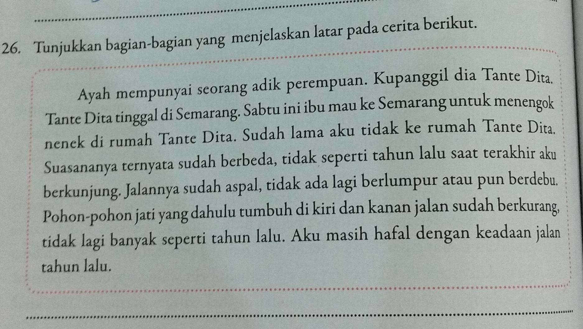 Tunjukkan bagian-bagian yang menjelaskan latar pada cerita berikut. 
_ 
Ayah mempunyai seorang adik perempuan. Kupanggil dia Tante Dita. 
Tante Dita tinggal di Semarang. Sabtu ini ibu mau ke Semarang untuk menengok 
nenek di rumah Tante Dita. Sudah lama aku tidak ke rumah Tante Dita. 
Suasananya ternyata sudah berbeda, tidak seperti tahun lalu saat terakhir aku 
berkunjung. Jalannya sudah aspal, tidak ada lagi berlumpur atau pun berdebu. 
Pohon-pohon jati yang dahulu tumbuh di kiri dan kanan jalan sudah berkurang, 
tidak lagi banyak seperti tahun lalu. Aku masih hafal dengan keadaan jalan 
tahun lalu. 
_ 
_